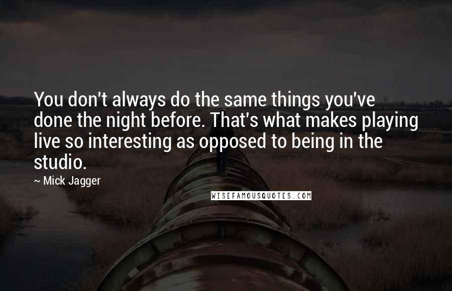 Mick Jagger Quotes: You don't always do the same things you've done the night before. That's what makes playing live so interesting as opposed to being in the studio.