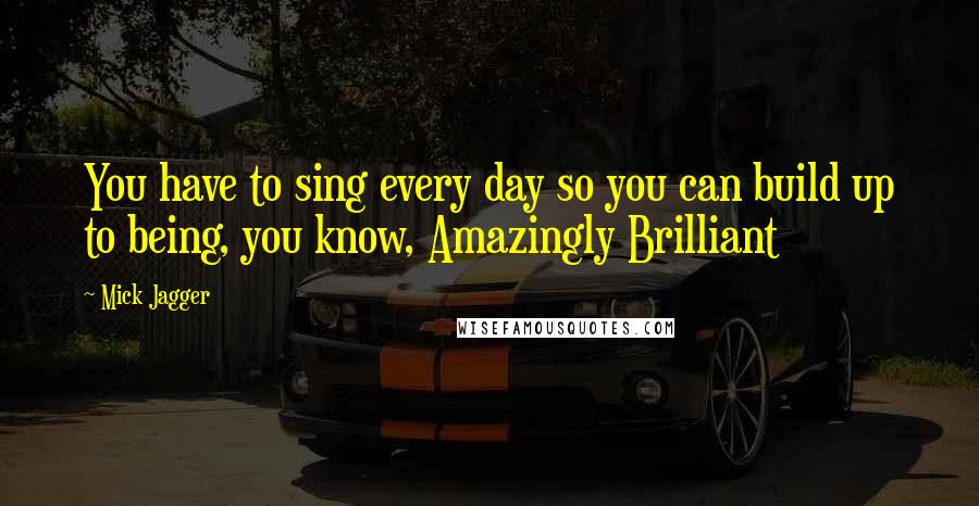 Mick Jagger Quotes: You have to sing every day so you can build up to being, you know, Amazingly Brilliant