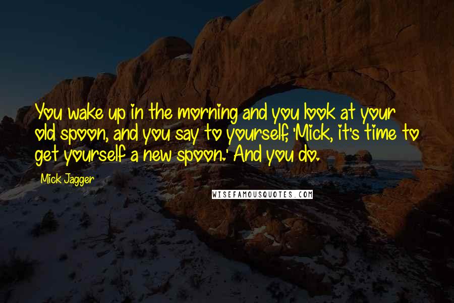 Mick Jagger Quotes: You wake up in the morning and you look at your old spoon, and you say to yourself, 'Mick, it's time to get yourself a new spoon.' And you do.