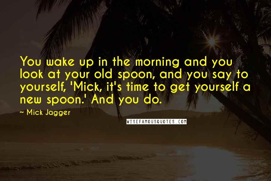 Mick Jagger Quotes: You wake up in the morning and you look at your old spoon, and you say to yourself, 'Mick, it's time to get yourself a new spoon.' And you do.