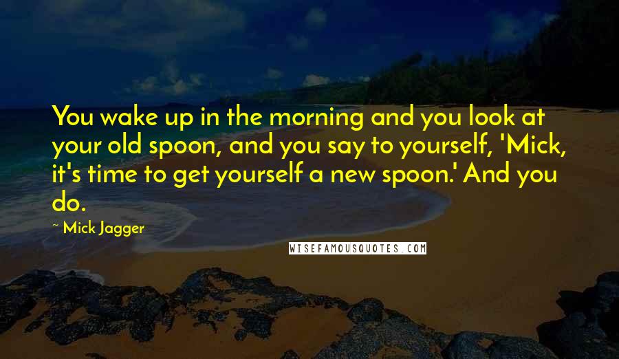 Mick Jagger Quotes: You wake up in the morning and you look at your old spoon, and you say to yourself, 'Mick, it's time to get yourself a new spoon.' And you do.