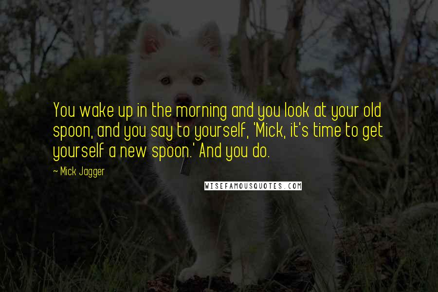 Mick Jagger Quotes: You wake up in the morning and you look at your old spoon, and you say to yourself, 'Mick, it's time to get yourself a new spoon.' And you do.