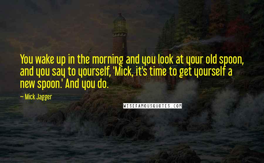 Mick Jagger Quotes: You wake up in the morning and you look at your old spoon, and you say to yourself, 'Mick, it's time to get yourself a new spoon.' And you do.