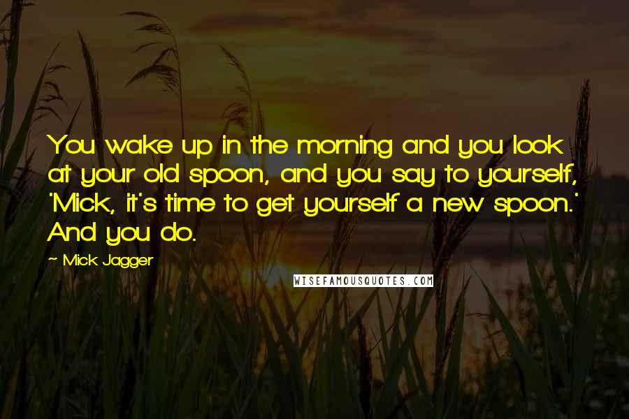 Mick Jagger Quotes: You wake up in the morning and you look at your old spoon, and you say to yourself, 'Mick, it's time to get yourself a new spoon.' And you do.