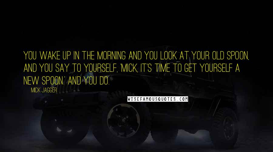 Mick Jagger Quotes: You wake up in the morning and you look at your old spoon, and you say to yourself, 'Mick, it's time to get yourself a new spoon.' And you do.