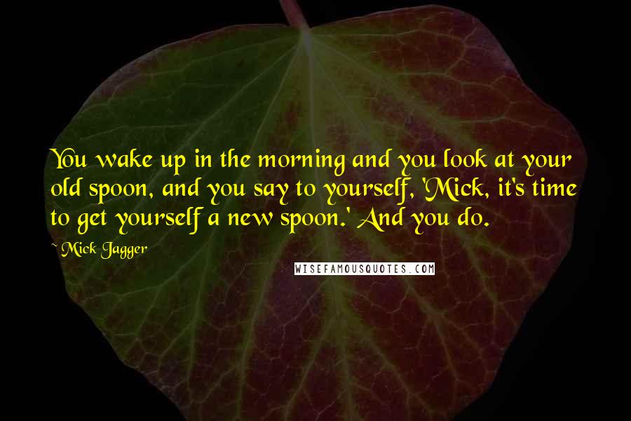 Mick Jagger Quotes: You wake up in the morning and you look at your old spoon, and you say to yourself, 'Mick, it's time to get yourself a new spoon.' And you do.