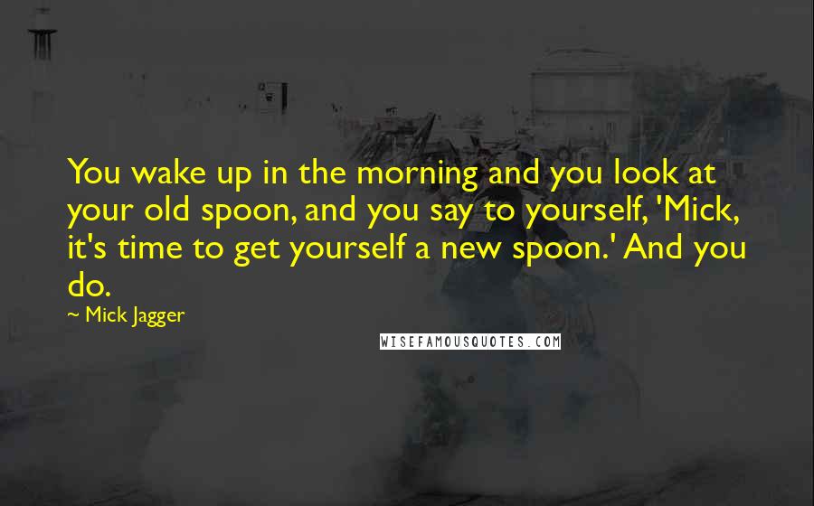 Mick Jagger Quotes: You wake up in the morning and you look at your old spoon, and you say to yourself, 'Mick, it's time to get yourself a new spoon.' And you do.