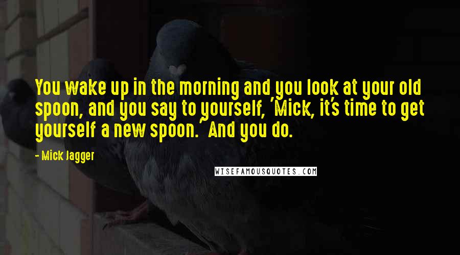 Mick Jagger Quotes: You wake up in the morning and you look at your old spoon, and you say to yourself, 'Mick, it's time to get yourself a new spoon.' And you do.