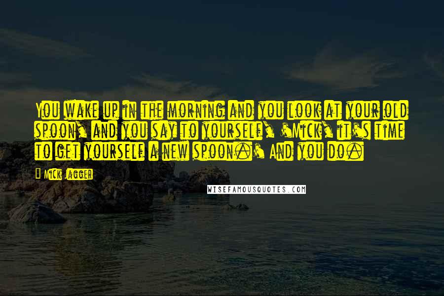 Mick Jagger Quotes: You wake up in the morning and you look at your old spoon, and you say to yourself, 'Mick, it's time to get yourself a new spoon.' And you do.