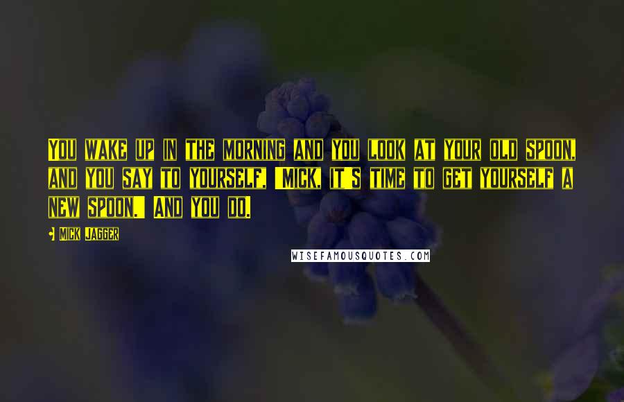Mick Jagger Quotes: You wake up in the morning and you look at your old spoon, and you say to yourself, 'Mick, it's time to get yourself a new spoon.' And you do.