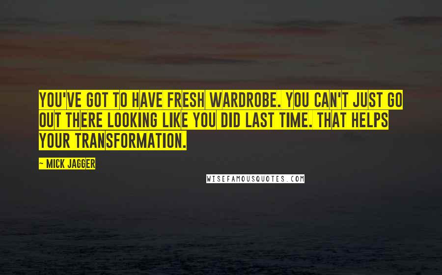 Mick Jagger Quotes: You've got to have fresh wardrobe. You can't just go out there looking like you did last time. That helps your transformation.