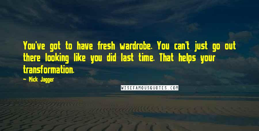 Mick Jagger Quotes: You've got to have fresh wardrobe. You can't just go out there looking like you did last time. That helps your transformation.