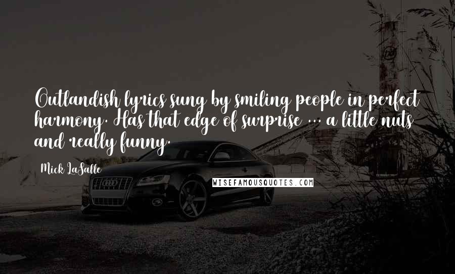 Mick LaSalle Quotes: Outlandish lyrics sung by smiling people in perfect harmony. Has that edge of surprise ... a little nuts and really funny.