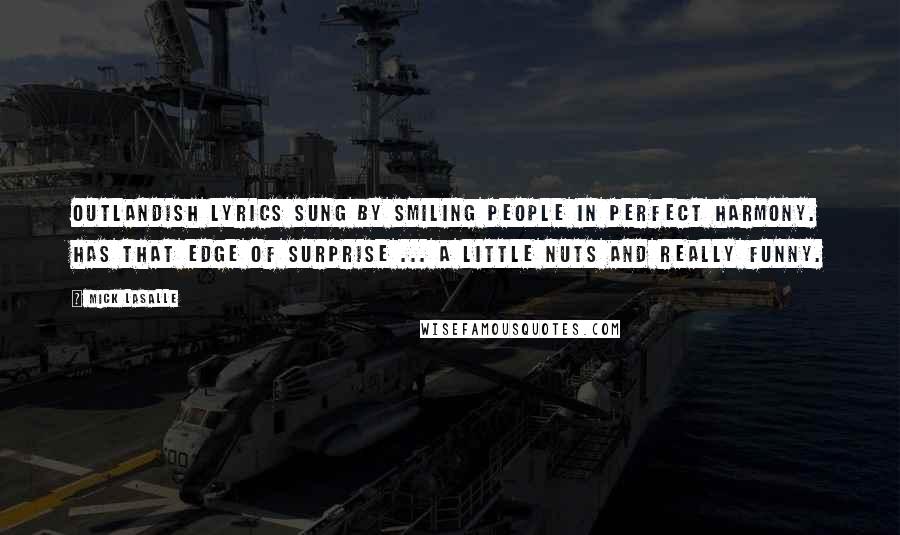 Mick LaSalle Quotes: Outlandish lyrics sung by smiling people in perfect harmony. Has that edge of surprise ... a little nuts and really funny.