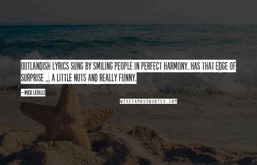 Mick LaSalle Quotes: Outlandish lyrics sung by smiling people in perfect harmony. Has that edge of surprise ... a little nuts and really funny.