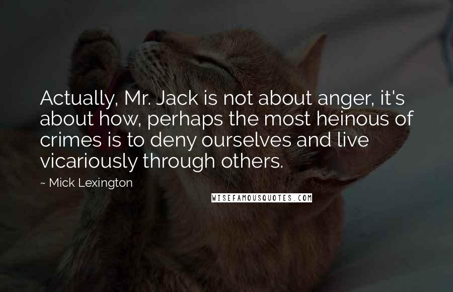 Mick Lexington Quotes: Actually, Mr. Jack is not about anger, it's about how, perhaps the most heinous of crimes is to deny ourselves and live vicariously through others.