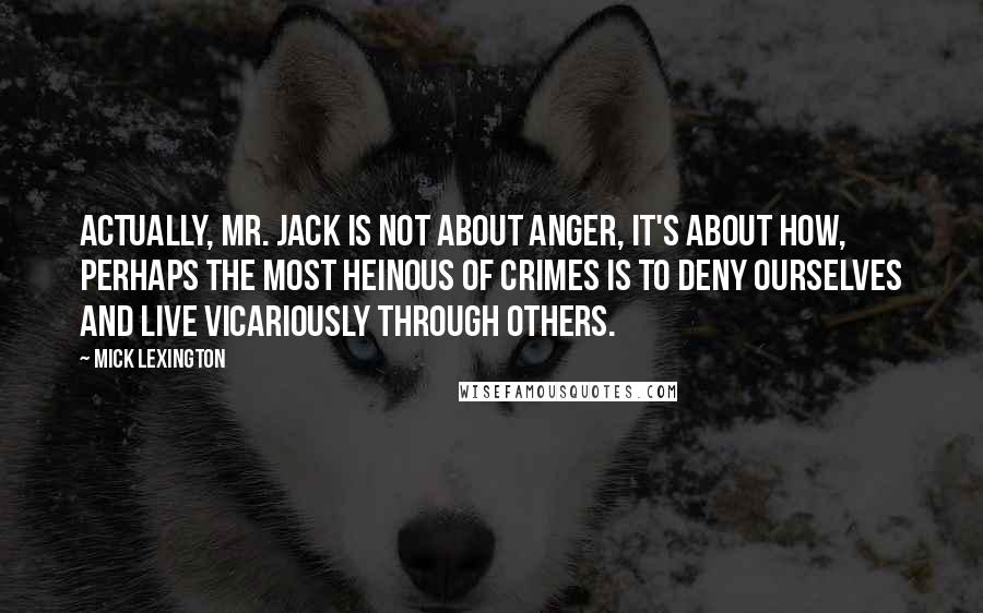 Mick Lexington Quotes: Actually, Mr. Jack is not about anger, it's about how, perhaps the most heinous of crimes is to deny ourselves and live vicariously through others.