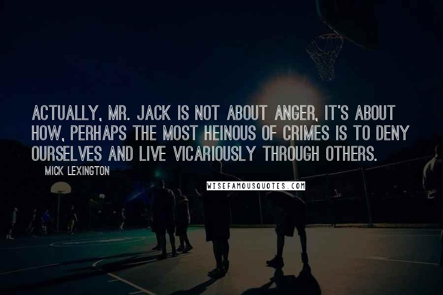Mick Lexington Quotes: Actually, Mr. Jack is not about anger, it's about how, perhaps the most heinous of crimes is to deny ourselves and live vicariously through others.