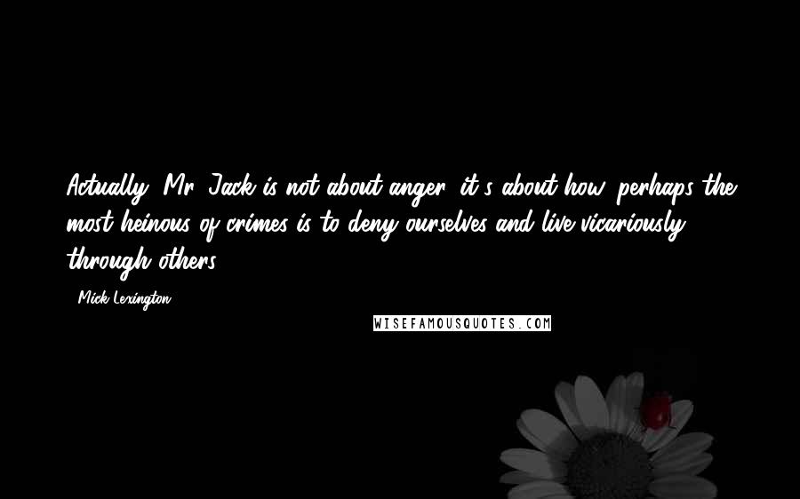 Mick Lexington Quotes: Actually, Mr. Jack is not about anger, it's about how, perhaps the most heinous of crimes is to deny ourselves and live vicariously through others.