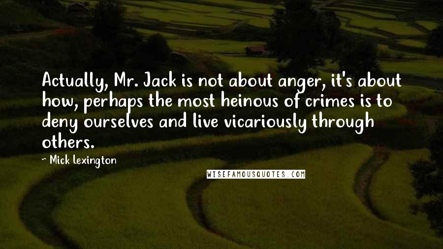 Mick Lexington Quotes: Actually, Mr. Jack is not about anger, it's about how, perhaps the most heinous of crimes is to deny ourselves and live vicariously through others.
