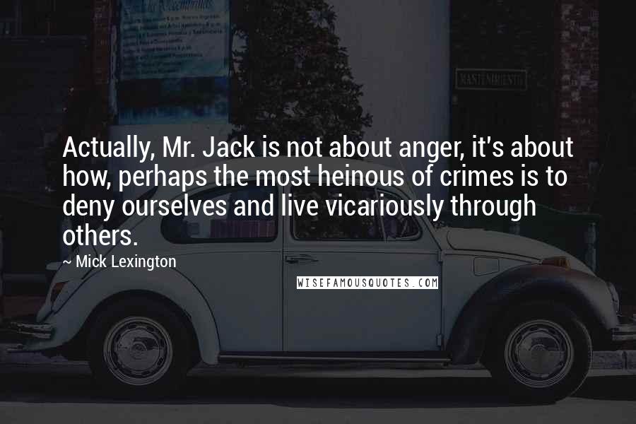 Mick Lexington Quotes: Actually, Mr. Jack is not about anger, it's about how, perhaps the most heinous of crimes is to deny ourselves and live vicariously through others.