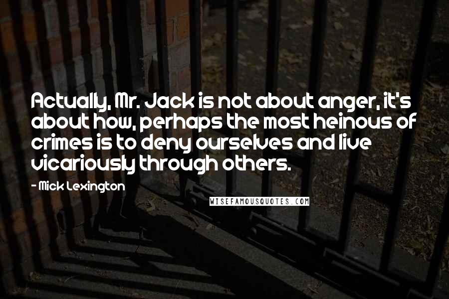 Mick Lexington Quotes: Actually, Mr. Jack is not about anger, it's about how, perhaps the most heinous of crimes is to deny ourselves and live vicariously through others.