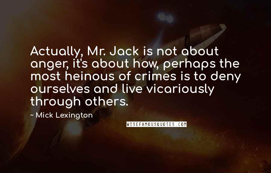 Mick Lexington Quotes: Actually, Mr. Jack is not about anger, it's about how, perhaps the most heinous of crimes is to deny ourselves and live vicariously through others.