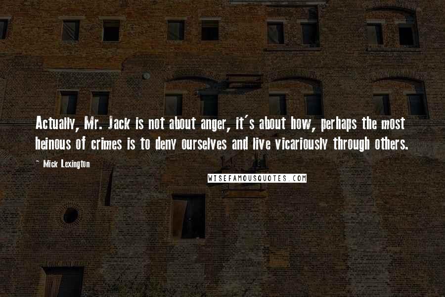 Mick Lexington Quotes: Actually, Mr. Jack is not about anger, it's about how, perhaps the most heinous of crimes is to deny ourselves and live vicariously through others.