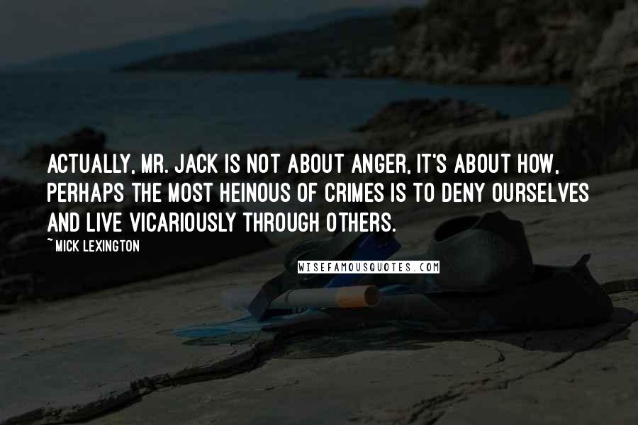Mick Lexington Quotes: Actually, Mr. Jack is not about anger, it's about how, perhaps the most heinous of crimes is to deny ourselves and live vicariously through others.