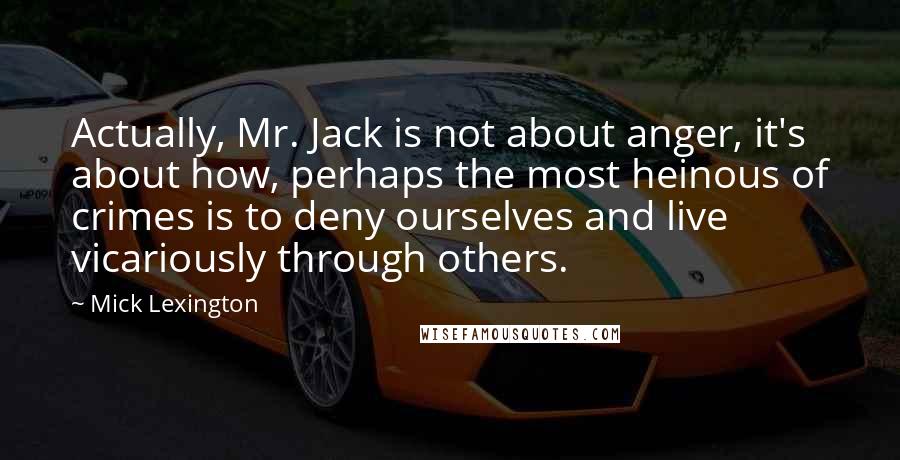 Mick Lexington Quotes: Actually, Mr. Jack is not about anger, it's about how, perhaps the most heinous of crimes is to deny ourselves and live vicariously through others.