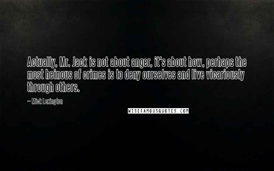 Mick Lexington Quotes: Actually, Mr. Jack is not about anger, it's about how, perhaps the most heinous of crimes is to deny ourselves and live vicariously through others.