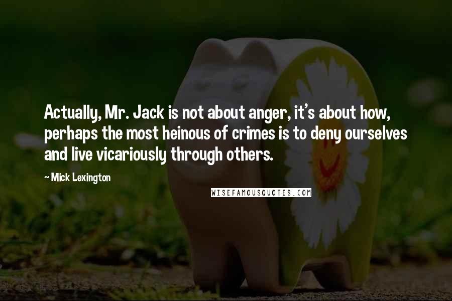 Mick Lexington Quotes: Actually, Mr. Jack is not about anger, it's about how, perhaps the most heinous of crimes is to deny ourselves and live vicariously through others.