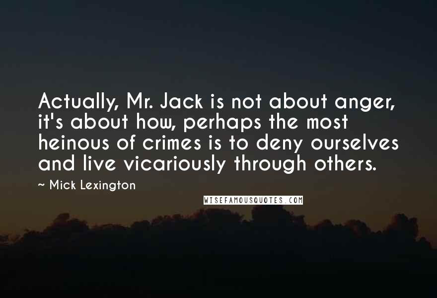 Mick Lexington Quotes: Actually, Mr. Jack is not about anger, it's about how, perhaps the most heinous of crimes is to deny ourselves and live vicariously through others.
