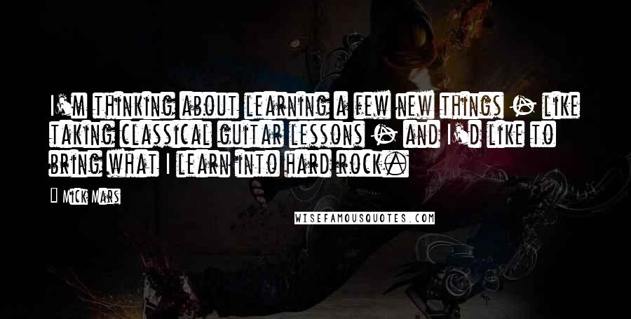 Mick Mars Quotes: I'm thinking about learning a few new things - like taking classical guitar lessons - and I'd like to bring what I learn into hard rock.