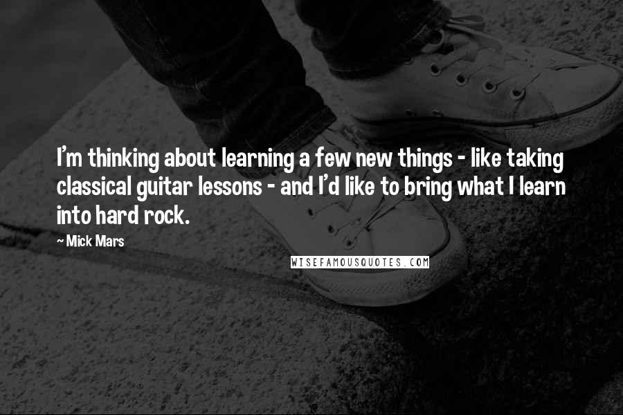 Mick Mars Quotes: I'm thinking about learning a few new things - like taking classical guitar lessons - and I'd like to bring what I learn into hard rock.