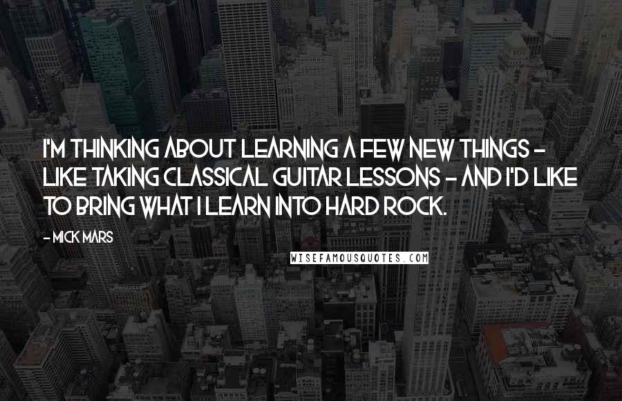 Mick Mars Quotes: I'm thinking about learning a few new things - like taking classical guitar lessons - and I'd like to bring what I learn into hard rock.