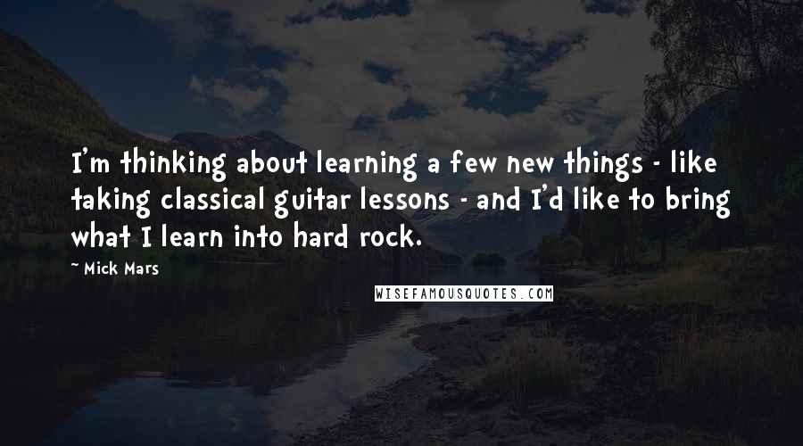 Mick Mars Quotes: I'm thinking about learning a few new things - like taking classical guitar lessons - and I'd like to bring what I learn into hard rock.