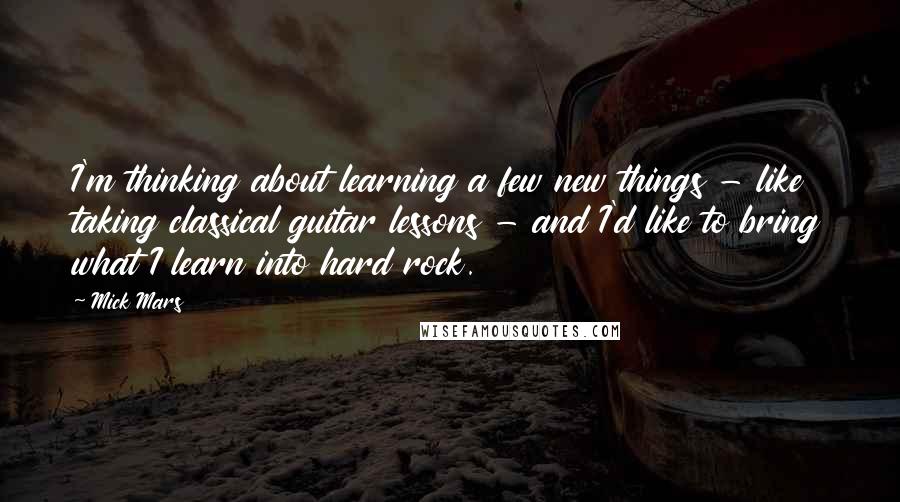 Mick Mars Quotes: I'm thinking about learning a few new things - like taking classical guitar lessons - and I'd like to bring what I learn into hard rock.