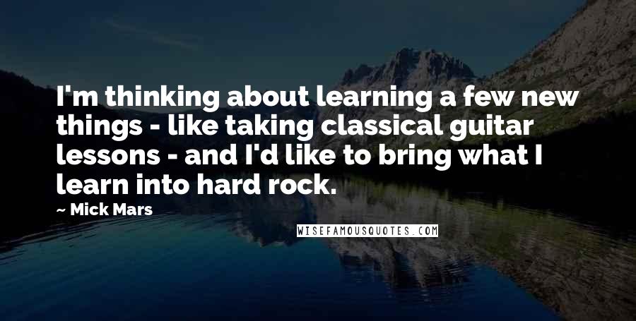 Mick Mars Quotes: I'm thinking about learning a few new things - like taking classical guitar lessons - and I'd like to bring what I learn into hard rock.