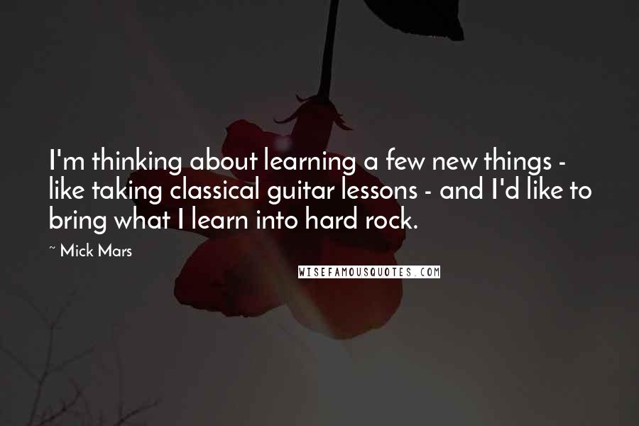 Mick Mars Quotes: I'm thinking about learning a few new things - like taking classical guitar lessons - and I'd like to bring what I learn into hard rock.