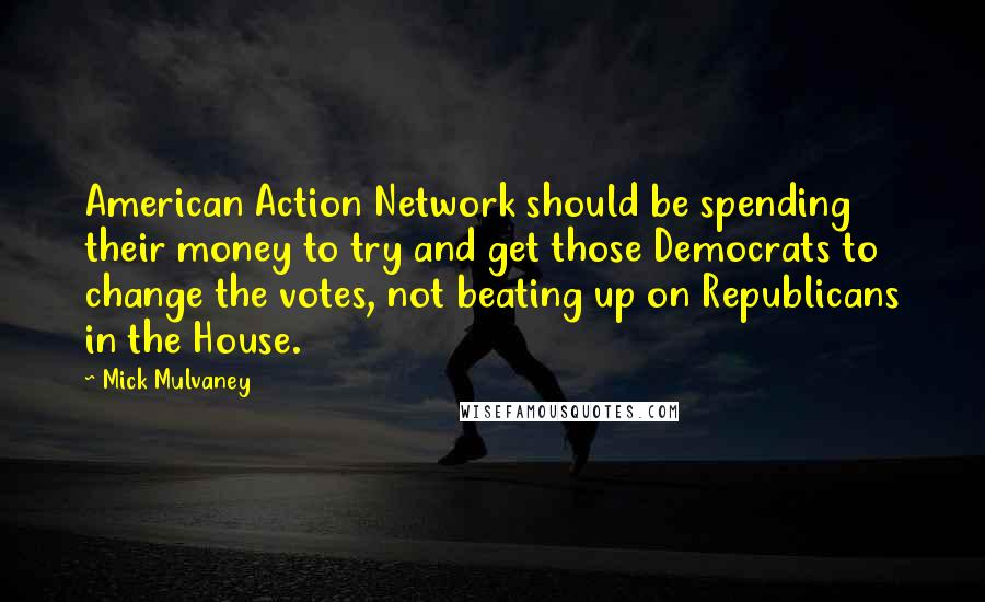 Mick Mulvaney Quotes: American Action Network should be spending their money to try and get those Democrats to change the votes, not beating up on Republicans in the House.