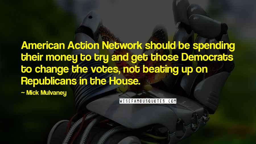 Mick Mulvaney Quotes: American Action Network should be spending their money to try and get those Democrats to change the votes, not beating up on Republicans in the House.