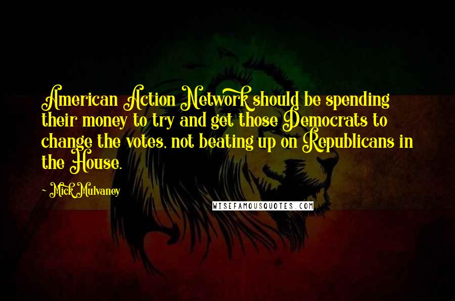 Mick Mulvaney Quotes: American Action Network should be spending their money to try and get those Democrats to change the votes, not beating up on Republicans in the House.