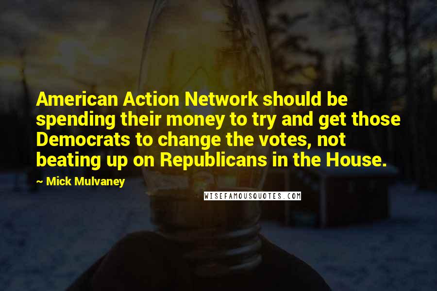 Mick Mulvaney Quotes: American Action Network should be spending their money to try and get those Democrats to change the votes, not beating up on Republicans in the House.