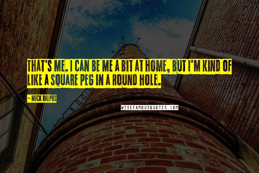 Mick Ralphs Quotes: That's me. I can be me a bit at home, but I'm kind of like a square peg in a round hole.