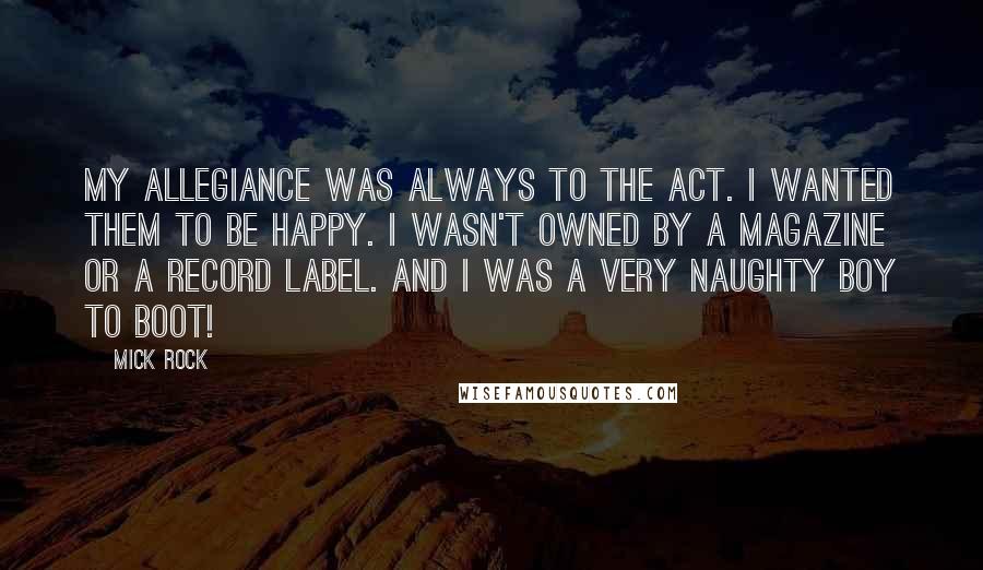 Mick Rock Quotes: My allegiance was always to the act. I wanted them to be happy. I wasn't owned by a magazine or a record label. And I was a very naughty boy to boot!