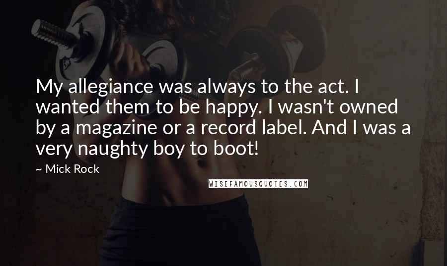 Mick Rock Quotes: My allegiance was always to the act. I wanted them to be happy. I wasn't owned by a magazine or a record label. And I was a very naughty boy to boot!