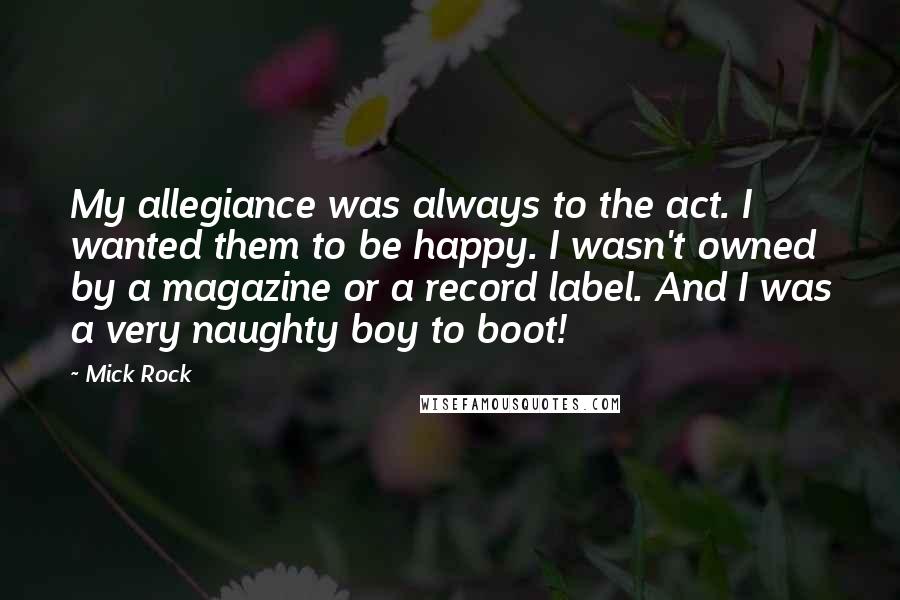 Mick Rock Quotes: My allegiance was always to the act. I wanted them to be happy. I wasn't owned by a magazine or a record label. And I was a very naughty boy to boot!