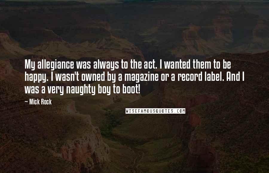 Mick Rock Quotes: My allegiance was always to the act. I wanted them to be happy. I wasn't owned by a magazine or a record label. And I was a very naughty boy to boot!