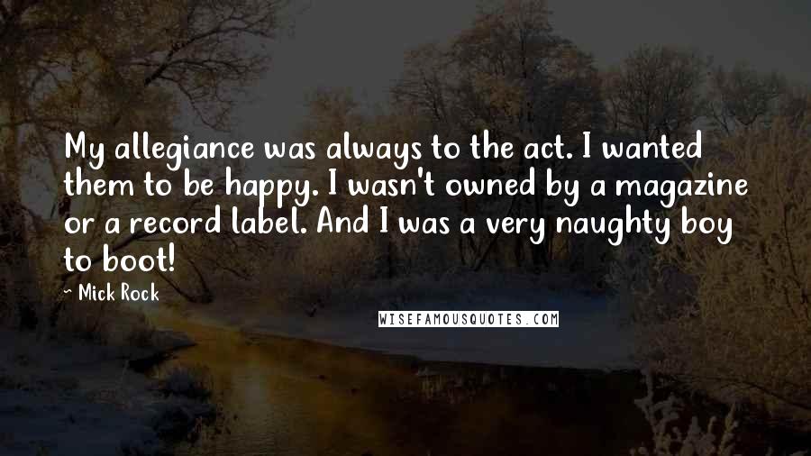 Mick Rock Quotes: My allegiance was always to the act. I wanted them to be happy. I wasn't owned by a magazine or a record label. And I was a very naughty boy to boot!